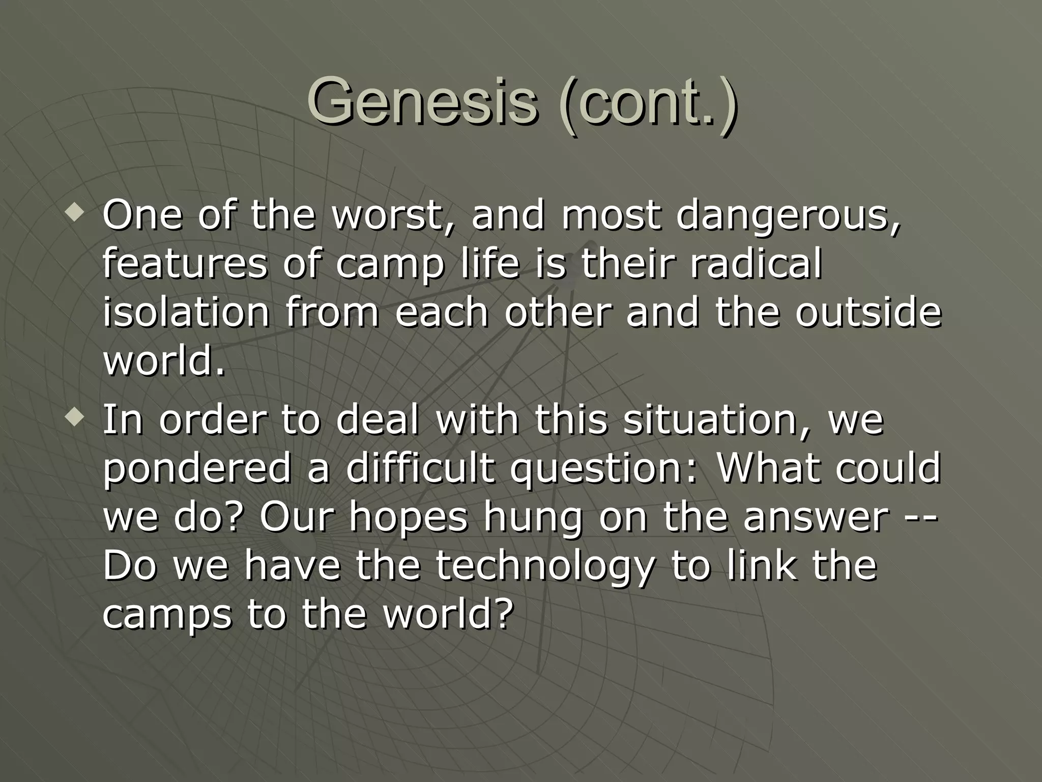 Genesis (cont.) One of the worst, and most dangerous, features of camp life is their radical isolation from each other and the outside world.  In order to deal with this situation, we pondered a difficult question: What could we do? Our hopes hung on the answer -- Do we have the technology to link the camps to the world?  