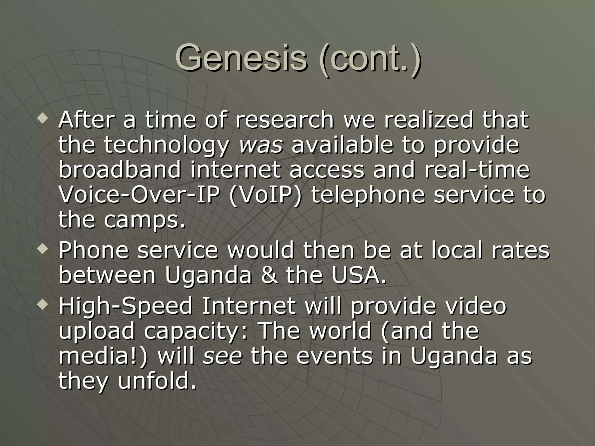 Genesis (cont.) After a time of research we realized that the technology  was  available to provide broadband internet access and real-time Voice-Over-IP (VoIP) telephone service to the camps. Phone service would then be at local rates between Uganda & the USA. High-Speed Internet will provide video upload capacity: The world (and the media!) will  see  the events in Uganda as they unfold. 