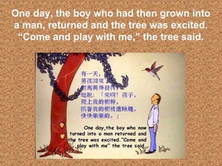 16
One day, the boy who had then grown into
a man, returned and the tree was excited.
“Come and play with me,” the tree said.
 