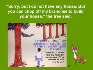18
“Sorry, but I do not have any house. But
you can chop off my branches to build
your house,” the tree said.
 