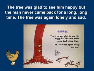 20
The tree was glad to see him happy but
the man never came back for a long, long
time. The tree was again lonely and sad.
 