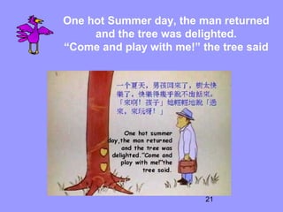 21
One hot Summer day, the man returned
and the tree was delighted.
“Come and play with me!” the tree said
 