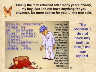 26
Finally the man returned after many years. “Sorry,
my boy. But I do not have anything for you
anymore. No more apples for you…” the tree said.
“No
problem. I
do not
have any
teeth to
bite,” the
man
replied.
 