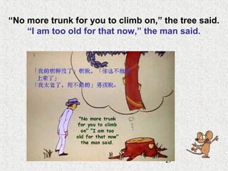 27
“No more trunk for you to climb on,” the tree said.
“I am too old for that now,” the man said.
 