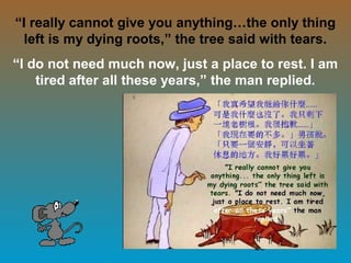 28
“I really cannot give you anything…the only thing
left is my dying roots,” the tree said with tears.
“I do not need much now, just a place to rest. I am
tired after all these years,” the man replied.
 