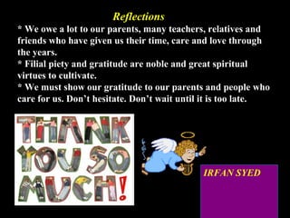 32
ReflectionsReflections
* We owe a lot to our parents, many teachers, relatives and
friends who have given us their time, care and love through
the years.
* Filial piety and gratitude are noble and great spiritual
virtues to cultivate.
* We must show our gratitude to our parents and people who
care for us. Don’t hesitate. Don’t wait until it is too late.
IRFAN SYED
 
