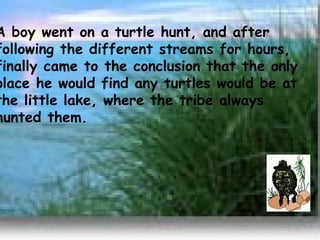 A boy went on a turtle hunt, and after following the different streams for hours, finally came to the conclusion that the only place he would find any turtles would be at the little lake, where the tribe always hunted them.       
