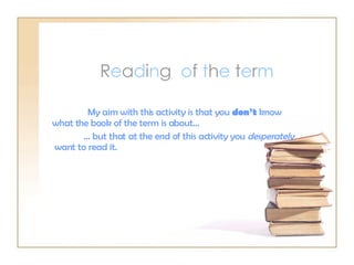 R e a d i n g  o f  t h e  t e r m My aim with this activity is that you  don’t  know what the book of the term is about… …  but that at the end of this activity you  desperately   want to read it. 