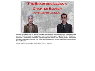 Welcome to Chapter 11 of my legacy! Quite a bit has happened since John Bradford first landed on the
shores of Massimchusetts, so I suggest you read the previous chapters to get the full story. Last time,
generation 4 heir Matthew and his twin sister Henrietta both married, with differing results. Babies were
born and brought joy and sorrow. And Robert and Matilda eloped, eliciting very different reactions from
their two families.
Without any further ado, I give you Chapter 11 of my little tale.
 