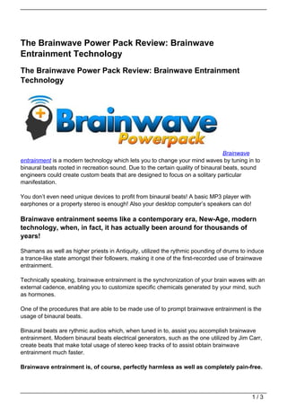The Brainwave Power Pack Review: Brainwave
Entrainment Technology
The Brainwave Power Pack Review: Brainwave Entrainment
Technology




                                                                                  Brainwave
entrainment is a modern technology which lets you to change your mind waves by tuning in to
binaural beats rooted in recreation sound. Due to the certain quality of binaural beats, sound
engineers could create custom beats that are designed to focus on a solitary particular
manifestation.

You don’t even need unique devices to profit from binaural beats! A basic MP3 player with
earphones or a property stereo is enough! Also your desktop computer’s speakers can do!

Brainwave entrainment seems like a contemporary era, New-Age, modern
technology, when, in fact, it has actually been around for thousands of
years!

Shamans as well as higher priests in Antiquity, utilized the rythmic pounding of drums to induce
a trance-like state amongst their followers, making it one of the first-recorded use of brainwave
entrainment.

Technically speaking, brainwave entrainment is the synchronization of your brain waves with an
external cadence, enabling you to customize specific chemicals generated by your mind, such
as hormones.

One of the procedures that are able to be made use of to prompt brainwave entrainment is the
usage of binaural beats.

Binaural beats are rythmic audios which, when tuned in to, assist you accomplish brainwave
entrainment. Modern binaural beats electrical generators, such as the one utilized by Jim Carr,
create beats that make total usage of stereo keep tracks of to assist obtain brainwave
entrainment much faster.

Brainwave entrainment is, of course, perfectly harmless as well as completely pain-free.




                                                                                            1/3
 