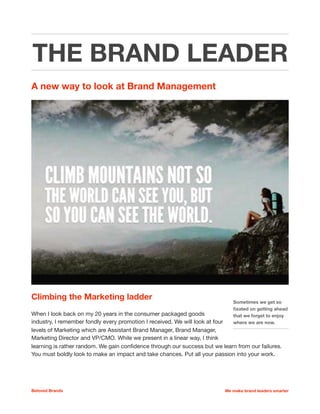 THE BRAND LEADER
Climbing the Marketing career ladder
When I look back on my 20 years in the consumer packaged goods
industry, I remember fondly every promotion I received. We will look at four
levels of Marketing which are Assistant Brand Manager, Brand Manager,
Marketing Director and VP/CMO. While we present in a linear way, I think
learning is rather random. We gain conﬁdence through our success but we
learn from our failures. You must boldly look to make an impact and take chances. Put all your
passion into your work. 

Beloved Brands We make brand leaders smarter
Sometimes we get so
ﬁxated on getting ahead
that we forget to enjoy
where we are now.
 