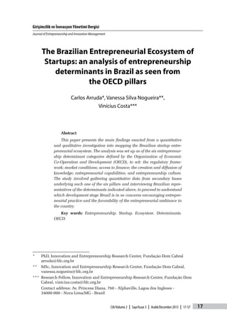 Girişimcilik ve İnovasyon Yönetimi Dergisi
Journal of Entrepreneurship and Innovation Management
17Cilt/Volume 2 | Sayı/Issue 3 | Aralık/December 2013 | 17-57
The Brazilian Entrepreneurial Ecosystem of
Startups: an analysis of entrepreneurship
determinants in Brazil as seen from
the OECD pillars
Carlos Arruda*, Vanessa Silva Nogueira**,
Vinícius Costa***
Abstract
This paper presents the main findings exacted from a quantitative
and qualitative investigation into mapping the Brazilian startup entre-
preneurial ecosystem. The analysis was set up as of the six entrepreneur-
ship determinant categories defined by the Organization of Economic
Co-Operation and Development (OECD), to wit: the regulatory frame-
work; market conditions; access to finance; the creation and diffusion of
knowledge; entrepreneurial capabilities; and entrepreneurship culture.
The study involved gathering quantitative data from secondary bases
underlying each one of the six pillars and interviewing Brazilian repre-
sentatives of the determinants indicated above, to proceed to understand
which development stage Brazil is in as concerns encouraging entrepre-
neurial practice and the favorability of the entrepreneurial ambiance in
the country.
Key words: Entrepreneurship. Startup. Ecosystem. Determinants.
OECD.
*	 PhD, Innovation and Entrepreneurship Research Center, Fundação Dom Cabral
arruda@fdc.org.br
**	 MSc, Innovation and Entrepreneurship Research Center, Fundação Dom Cabral,
vanessa.nogueira@fdc.org.br
***	 Research Fellow, Innovation and Entrepreneurship Research Center, Fundação Dom
Cabral, vinicius.costa@fdc.org.br
	 Contact address: Av. Princesa Diana, 760 - Alphaville, Lagoa dos Ingleses -
34000-000 - Nova Lima/MG - Brazil
 