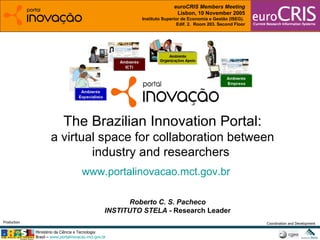 Roberto C. S. Pacheco INSTITUTO STELA -  Research Leader The Brazilian Innovation Portal: a virtual space for collaboration between industry and researchers  www.portalinovacao.mct.gov.br   euroCRIS Members Meeting Lisbon, 10 November 2005 Instituto Superior de Economia e Gestão (ISEG).  Edif. 2.  Room 203. Second Floor 