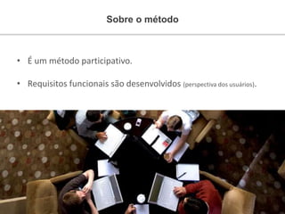Sobre o método
• É um método participativo.
• Requisitos funcionais são desenvolvidos (perspectiva dos usuários).
 