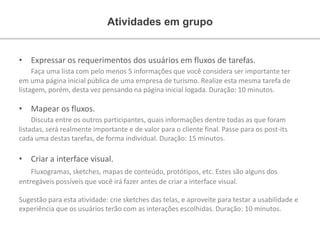 Atividades em grupo
• Expressar os requerimentos dos usuários em fluxos de tarefas.
Faça uma lista com pelo menos 5 informações que você considera ser importante ter
em uma página inicial pública de uma empresa de turismo. Realize esta mesma tarefa de
listagem, porém, desta vez pensando na página inicial logada. Duração: 10 minutos.
• Mapear os fluxos.
Discuta entre os outros participantes, quais informações dentre todas as que foram
listadas, será realmente importante e de valor para o cliente final. Passe para os post-its
cada uma destas tarefas, de forma individual. Duração: 15 minutos.
• Criar a interface visual.
Fluxogramas, sketches, mapas de conteúdo, protótipos, etc. Estes são alguns dos
entregáveis possíveis que você irá fazer antes de criar a interface visual.
Sugestão para esta atividade: crie sketches das telas, e aproveite para testar a usabilidade e
experiência que os usuários terão com as interações escolhidas. Duração: 10 minutos.
 