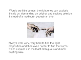 Always work very, very hard to find the right proposition and then even harder to find the words which express it in the least ambiguous and most exciting way. Words are little bombs: the right ones can explode inside us, demanding an original and exciting solution instead of a mediocre, pedestrian one. 