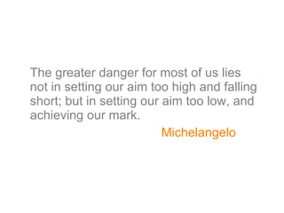 The greater danger for most of us lies not in setting our aim too high and falling short; but in setting our aim too low, and achieving our mark. Michelangelo 