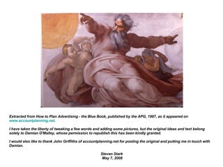 Extracted from How to Plan Advertising - the Blue Book, published by the APG, 1987, as it appeared on  www.accountplanning.net . I have taken the liberty of tweaking a few words and adding some pictures, but the original ideas and text belong solely to  Damian O'Malley, whose permission to republish this has been kindly granted. I would also like to thank John Griffiths of accountplanning.net for posting the original and putting me in touch with Damian. Steven Stark  May 7, 2008 