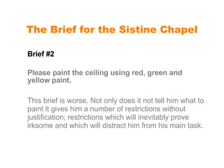 The Brief for the Sistine Chapel Brief #2  Please paint the ceiling using red, green and yellow paint. This brief is worse. Not only does it not tell him what to paint it gives him a number of restrictions without justification; restrictions which will inevitably prove irksome and which will distract him from his main task. 