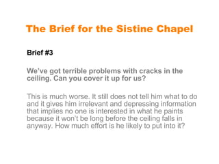 The Brief for the Sistine Chapel Brief #3 We’ve got terrible problems with cracks in the ceiling. Can you cover it up for us? This is much worse. It still does not tell him what to do and it gives him irrelevant and depressing information that implies no one is interested in what he paints because it won’t be long before the ceiling falls in anyway. How much effort is he likely to put into it? 