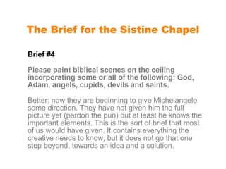 The Brief for the Sistine Chapel Brief #4  Please paint biblical scenes on the ceiling incorporating some or all of the following: God, Adam, angels, cupids, devils and saints. Better: now they are beginning to give Michelangelo some direction. They have not given him the full picture yet (pardon the pun) but at least he knows the important elements. This is the sort of brief that most of us would have given. It contains everything the creative needs to know, but it does not go that one step beyond, towards an idea and a solution. 
