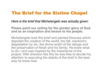 The Brief for the Sistine Chapel Here is the brief that Michelangelo was actually given: Please paint our ceiling for the greater glory of God and as an inspiration and lesson to his people. Michelangelo took this brief and painted frescoes which depicted the creation of the world, the fall, mankind’s degradation by sin, the divine wrath of the deluge and the preservation of Noah and his family. He knew what to do—and was inspired by the importance of the project. With direction like this he was free to devote his attention to executing the details of the brief in the best way he knew how.  