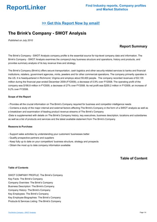 Find Industry reports, Company profiles
ReportLinker                                                                     and Market Statistics



                                      >> Get this Report Now by email!

The Brink's Company - SWOT Analysis
Published on July 2010

                                                                                                           Report Summary

The Brink's Company - SWOT Analysis company profile is the essential source for top-level company data and information. The
Brink's Company - SWOT Analysis examines the company's key business structure and operations, history and products, and
provides summary analysis of its key revenue lines and strategy.


The Brink's Company (Brink's) offers secure transportation, cash logistics and other security-related services to banks and financial
institutions, retailers, government agencies, mints, jewelers and for other commercial operations. The company primarily operates in
the US. It is headquartered in Richmond, Virginia and employs about 59,400 people. The company recorded revenues of $3,135
million during the financial year ended December 2009 (FY2009), a decrease of 0.9% over FY2008. The operating profit of the
company was $166.8 million in FY2009, a decrease of 27% over FY2008. Its net profit was $200.2 million in FY2009, an increase of
9.2% over FY2008.


Scope of the Report


- Provides all the crucial information on The Brink's Company required for business and competitor intelligence needs
- Contains a study of the major internal and external factors affecting The Brink's Company in the form of a SWOT analysis as well as
a breakdown and examination of leading product revenue streams of The Brink's Company
-Data is supplemented with details on The Brink's Company history, key executives, business description, locations and subsidiaries
as well as a list of products and services and the latest available statement from The Brink's Company


Reasons to Purchase


- Support sales activities by understanding your customers' businesses better
- Qualify prospective partners and suppliers
- Keep fully up to date on your competitors' business structure, strategy and prospects
- Obtain the most up to date company information available




                                                                                                            Table of Content

Table of Contents


SWOT COMPANY PROFILE: The Brink's Company
Key Facts: The Brink's Company
Company Overview: The Brink's Company
Business Description: The Brink's Company
Company History: The Brink's Company
Key Employees: The Brink's Company
Key Employee Biographies: The Brink's Company
Products & Services Listing: The Brink's Company



The Brink's Company - SWOT Analysis                                                                                            Page 1/4
 