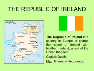 THE REPUBLIC OF IRELAND The Republic of Ireland  is a country in Europe. It shares the island of Ireland with Northern Ireland, a part of the United Kingdom.  Capital : Dublin. Flag : Green, white, orange. 