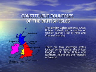 CONSTITUENT COUNTRIES  OF THE BRITISH ISLES The  British Isles  comprise Great Britain, Ireland, and a number of smaller islands (Isle of Man and Channel Islands). There are two sovereign states located on the islands: the United Kingdom  of  Great Britain and Northern Ireland and the Republic of Ireland.  