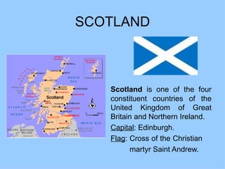 SCOTLAND Scotland  is one of the four constituent countries of the United Kingdom of Great Britain and Northern Ireland.  Capital : Edinburgh. Flag : Cross of the Christian  martyr Saint Andrew. 