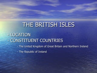 THE BRITISH ISLES - LOCATION  - CONSTITUENT COUNTRIES - The United Kingdom of Great Britain and Northern Ireland - The Republic of Ireland 