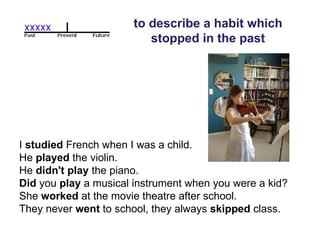 to describe a habit which stopped in the past I  studied  French when I was a child.  He  played  the violin.  He  didn't play  the piano.  Did  you  play  a musical instrument when you were a kid?  She  worked  at the movie theatre after school.  They never  went  to school, they always  skipped  class.  