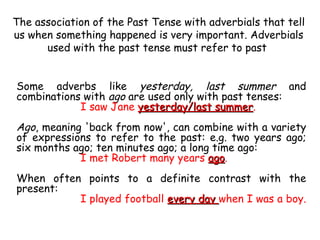 The association of the Past Tense with adverbials that tell us when something happened is very important. Adverbials used with the past tense must refer to past  Some adverbs like  yesterday, last summer  and combinations with  ago  are used only with past tenses: I saw Jane  yesterday/last summer .  Ago , meaning 'back from now', can combine with a variety of expressions to refer to the past: e.g. two years ago; six months ago; ten minutes ago; a long time ago: I met Robert many years  ago .  When often points to a definite contrast with the present: I played football  every day  when I was a boy.  