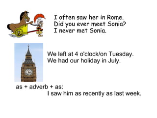 I often saw her in Rome.  Did you ever meet Sonia?  I never met Sonia.  We left at  4  o'clock/on Tuesday. We had our holiday in July.  as + adverb + as:  I saw him as recently as last week. 