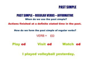 PAST SIMPLE When do we use the past simple? Actions finished at a definite stated time in the past. How do we form the past simple of regular verbs?  VERB + ED Play ed Visit ed Watch ed I played volleyball yesterday. PAST SIMPLE – REGULAR VERBS – AFFIRMATIVE  