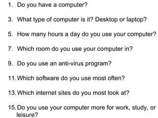 Do you have a computer? What type of computer is it? Desktop or laptop? How many hours a day do you use your computer? Which room do you use your computer in? Do you use an anti-virus program? Which software do you use most often? Which internet sites do you most look at? Do you use your computer more for work, study, or leisure? 
