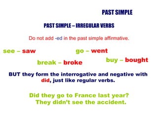 PAST SIMPLE – IRREGULAR VERBS Do not add  -ed  in the past simple affirmative. Did they go to France last year? They didn’t see the accident. see –  saw break –  broke go –  went buy –  bought BUT they form the interrogative and negative with  did , just like regular verbs. PAST SIMPLE 