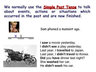 We normally use the  Simple Past Tense   to talk about events, actions or situations which occurred in the past and are now finished. Sam phoned a moment ago.  I  saw  a movie yesterday.  I  didn't see  a play yesterday.  Last year, I  travelled  to Japan.  Last year, I  didn't travel  to Korea.  Did  you  have  dinner last night?  She  washed  her car.  He  didn't wash  his car.  