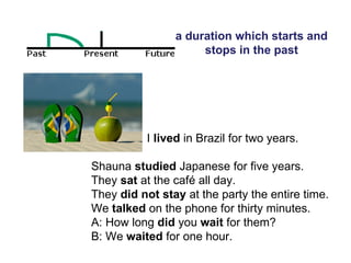 a duration which starts and stops in the past I  lived  in Brazil for two years.  Shauna  studied  Japanese for five years.  They  sat  at the café all day.  They  did not stay  at the party the entire time.  We  talked  on the phone for thirty minutes.  A: How long  did  you  wait  for them? B: We  waited  for one hour.  