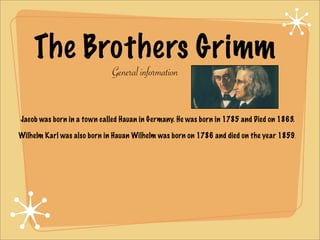 The Brothers Grimm
                             General information


Jacob was born in a town called Hauan in Germany. He was born in 1785 and Died on 1863.

Wilhelm Karl was also born in Hauan Wilhelm was born on 1786 and died on the year 1859.
