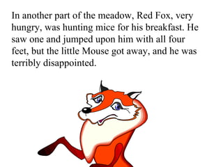 In another part of the meadow, Red Fox, very hungry, was hunting mice for his breakfast. He saw one and jumped upon him with all four feet, but the little Mouse got away, and he was terribly disappointed.  