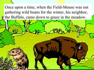 Once upon a time, when the Field-Mouse was out gathering wild beans for the winter, his neighbor, the Buffalo, came down to graze in the meadow. 
