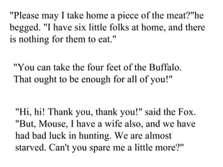 &quot;Please may I take home a piece of the meat?&quot;he begged. &quot;I have six little folks at home, and there is nothing for them to eat.&quot;  &quot;You can take the four feet of the Buffalo. That ought to be enough for all of you!&quot;  &quot;Hi, hi! Thank you, thank you!&quot; said the Fox. &quot;But, Mouse, I have a wife also, and we have had bad luck in hunting. We are almost starved. Can't you spare me a little more?&quot;  