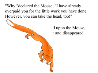 &quot;Why,&quot;declared the Mouse, &quot;I have already overpaid you for the little work you have done. However, you can take the head, too!&quot;  Thereupon the Fox jumped upon the Mouse, who gave one faint squeak and disappeared.  