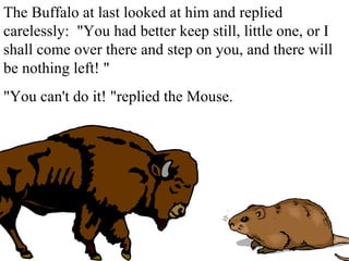 The Buffalo at last looked at him and replied carelessly:  &quot;You had better keep still, little one, or I shall come over there and step on you, and there will be nothing left! &quot; &quot;You can't do it! &quot;replied the Mouse. 