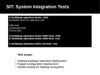 SIT: System Integration Tests
$ buildoop openbus-tests -info
Available tests for openbus set:
hdfs-test
zookeeper-test
Flume-test
$ buildoop openbus-tests hdfs-test -info
$ buildoop openbus-tests hdfs-test -run
$ buildoop openbus-tests all-test -run

Test scope:
●
●
●

Hadoop package repository deployment.
Puppet configuration deployment.
Smoke testing for Hadoop ecosystem.

 