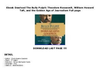 Ebook Dowload The Bully Pulpit: Theodore Roosevelt, William Howard
Taft, and the Golden Age of Journalism Full page
DONWLOAD LAST PAGE !!!!
DETAIL
Ebook Dowload The Bully Pulpit: Theodore Roosevelt, William Howard Taft, and the Golden Age of Journalism Best Ebook download
Author : Doris Kearns Goodwin
●
Pages : 37 pages
●
Publisher : Simon &Schuster Audio
●
Language : eng
●
ISBN-10 : B00DEKZDOG
●
 