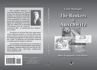 CarloMattogno•CarloMattogno•TheBunkersofAuschwitzTheBunkersofAuschwitz
7815919 480099
ISBN 978-1-59148-009-4
90000>
The so-called “Bunkers” at
Auschwitz-Birkenau are claimed
to have been the ﬁrst homicidal gas
chambers at Auschwitz specifically
erected for this purpose in early 1942.
In this examination of a critical com-
ponent of theAuschwitz extermination
legend, the indefatigable Carlo Mat-
togno has combed tens of thousands
of documents from the Auschwitz
construction ofﬁce – to conclude that these “Bunkers”
never existed.
The Bunkers of Auschwitz shows how camp rumors
of these alleged gas chambers evolved into black propa-
ganda created by resistance groups within the camp, and
howthisblackpropagandawassubsequentlytransformed
into “reality” by historians who uncritically embraced
everything stated by alleged eyewitnesses.
In a concluding section that analyzes such hands-on
evidence as wartime aerial photography and archeologi-
cal diggings, Mattogno bolsters his case that the Aus-
chwitz “bunkers” were – and remain – nothing more
than propaganda bunk.
Carlo MattognoCarlo Mattogno
The BunkersThe Bunkers
ofof
AuschwitzAuschwitz
Black Propaganda versus HistoryBlack Propaganda versus History
HOLOCAUSTHOLOCAUST Handbooks SeriesHandbooks Series
Volume 11Volume 11
Theses & Dissertations PressTheses & Dissertations Press
PO Box 257768PO Box 257768
Chicago, IL 60625, USAChicago, IL 60625, USA
ISSN 1529–7748
ISBN 978-1–59148–009–4
 