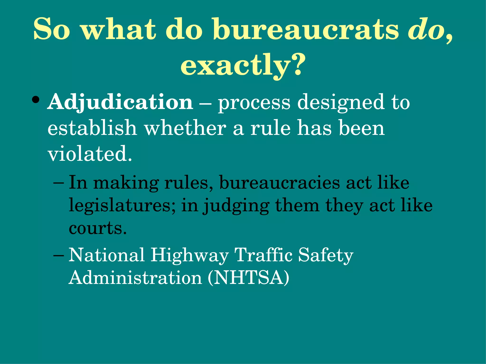So what do bureaucrats  do , exactly? Adjudication  – process designed to establish whether a rule has been violated. In making rules, bureaucracies act like legislatures; in judging them they act like courts. National Highway Traffic Safety Administration (NHTSA) Potential problems with bureaucrats as policymakers… 