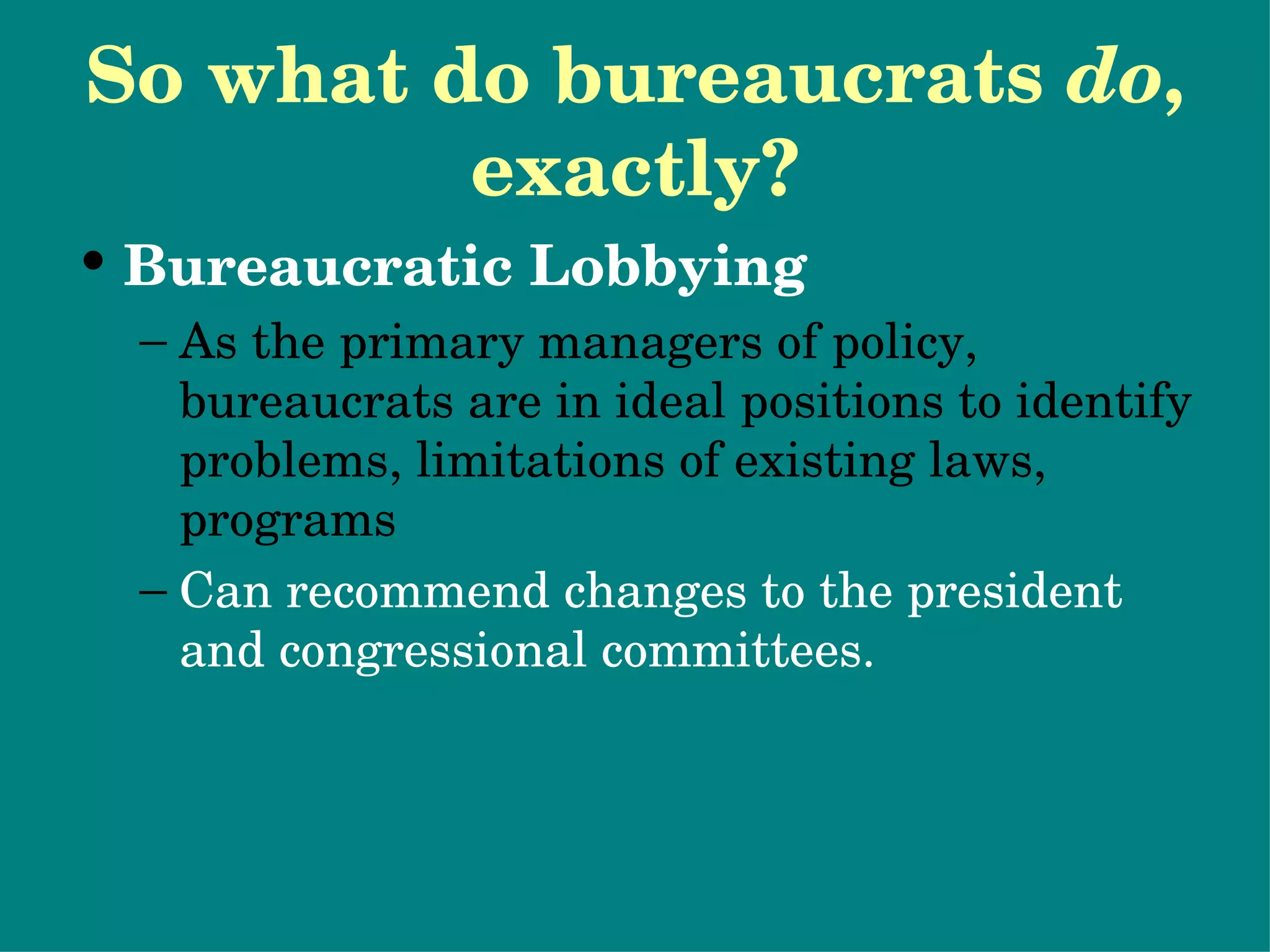 So what do bureaucrats  do , exactly? Bureaucratic Lobbying As the primary managers of policy, bureaucrats are in ideal positions to identify problems, limitations of existing laws, programs Can recommend changes to the president and congressional committees. 